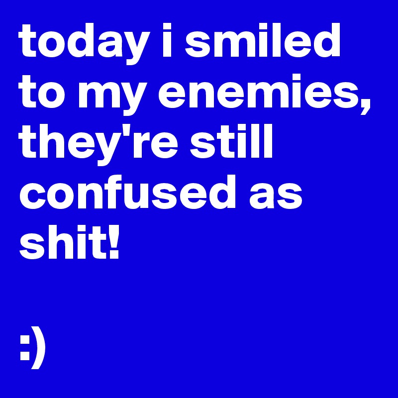 today i smiled to my enemies, they're still confused as shit! 

:)
