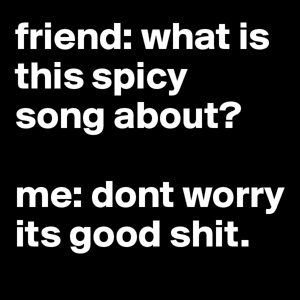 friend: what is this spicy song about?

me: dont worry its good shit.