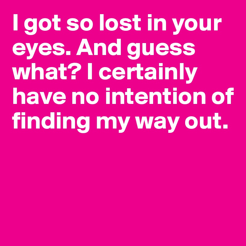 I got so lost in your eyes. And guess what? I certainly have no intention of finding my way out.


