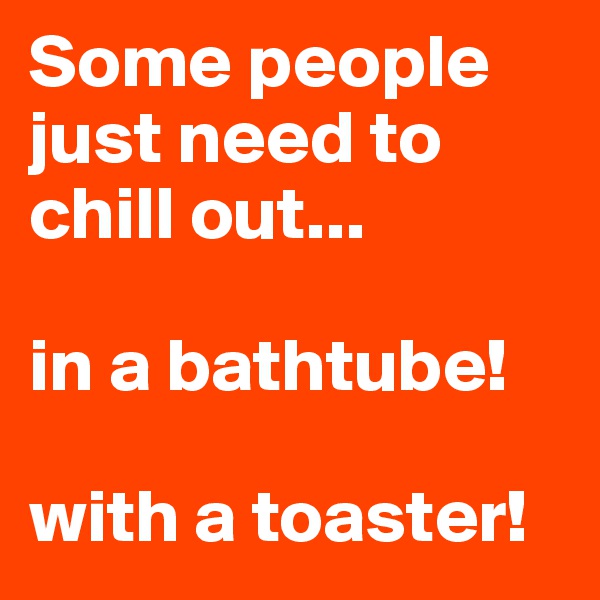 Some people just need to chill out...

in a bathtube!

with a toaster!