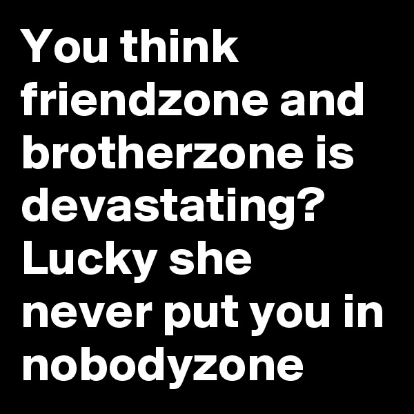 You think friendzone and brotherzone is devastating?  Lucky she never put you in nobodyzone