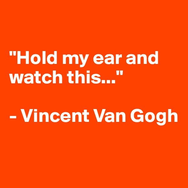 

"Hold my ear and watch this..."

- Vincent Van Gogh

