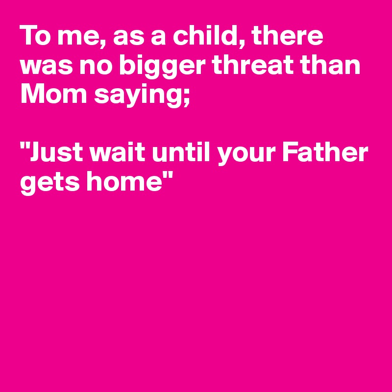 To me, as a child, there was no bigger threat than Mom saying; 

"Just wait until your Father gets home"





