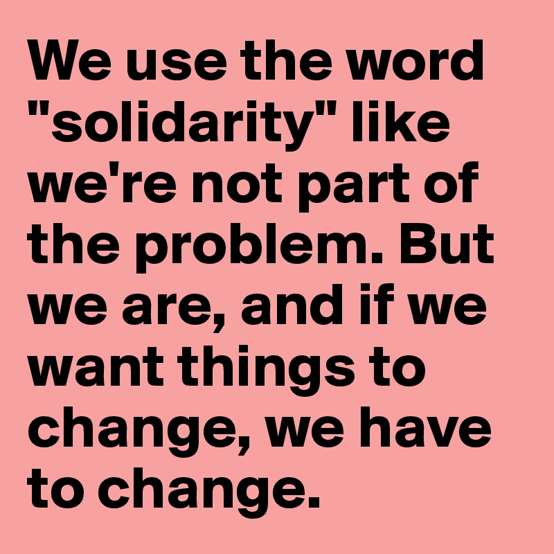 We use the word "solidarity" like we're not part of the problem. But we are, and if we want things to change, we have to change.