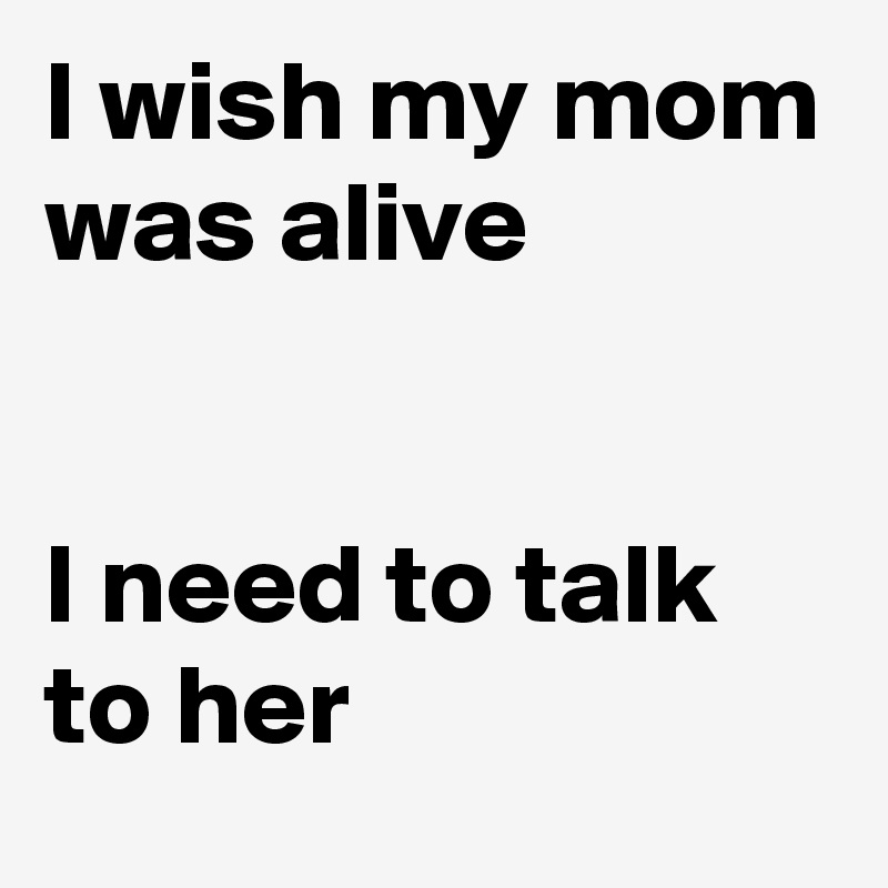 I wish my mom was alive


I need to talk to her