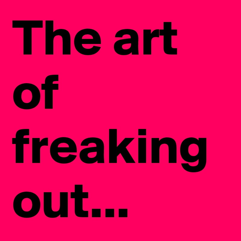 The art of freaking out...