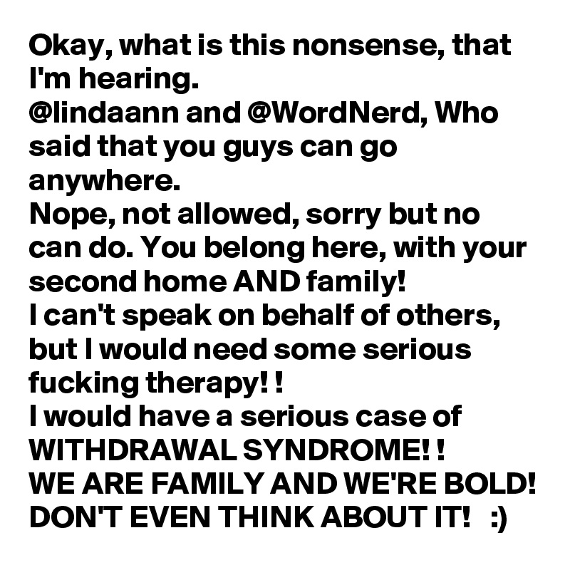 Okay, what is this nonsense, that I'm hearing. 
@lindaann and @WordNerd, Who said that you guys can go anywhere. 
Nope, not allowed, sorry but no can do. You belong here, with your second home AND family! 
I can't speak on behalf of others, but I would need some serious fucking therapy! !
I would have a serious case of WITHDRAWAL SYNDROME! !
WE ARE FAMILY AND WE'RE BOLD! 
DON'T EVEN THINK ABOUT IT!   :)