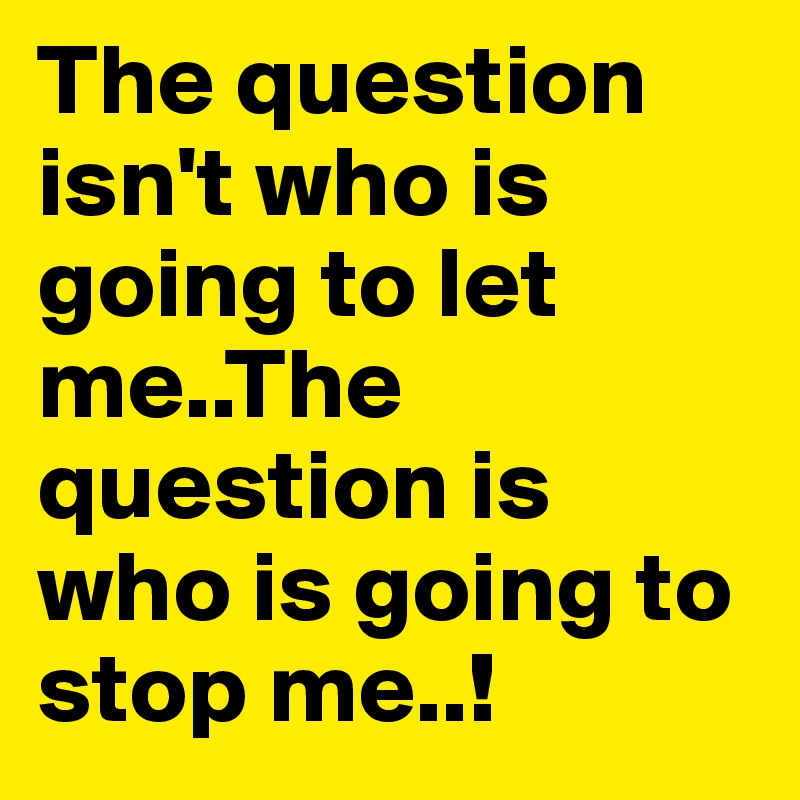 The question isn't who is going to let me..The question is who is going to stop me..!