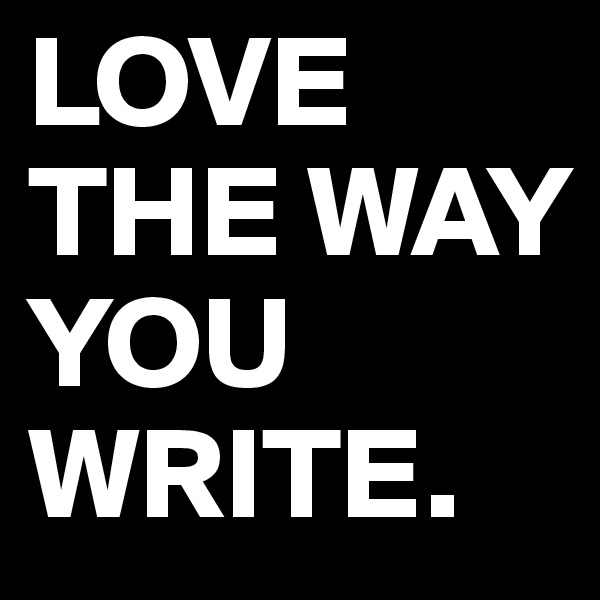 LOVE THE WAY YOU WRITE.