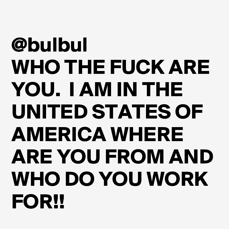 
@bulbul
WHO THE FUCK ARE YOU.  I AM IN THE UNITED STATES OF AMERICA WHERE ARE YOU FROM AND WHO DO YOU WORK FOR!!
