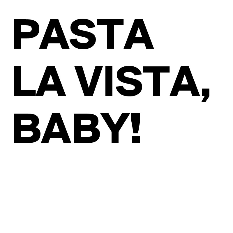 PASTA LA VISTA, BABY!
