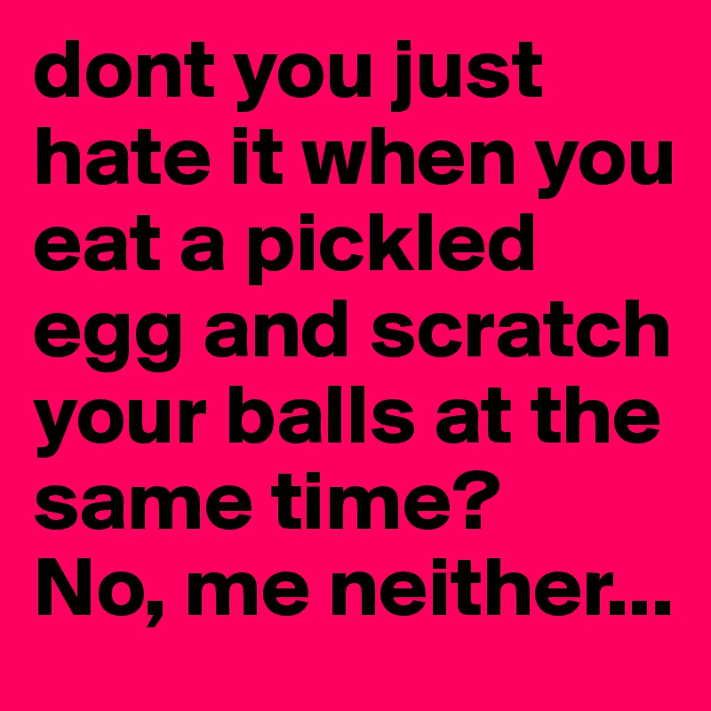 dont you just hate it when you eat a pickled egg and scratch your balls at the same time?
No, me neither...