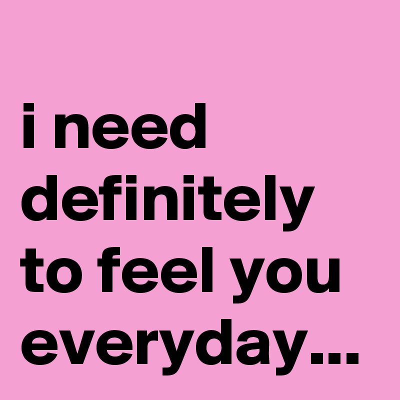 
i need definitely to feel you everyday...