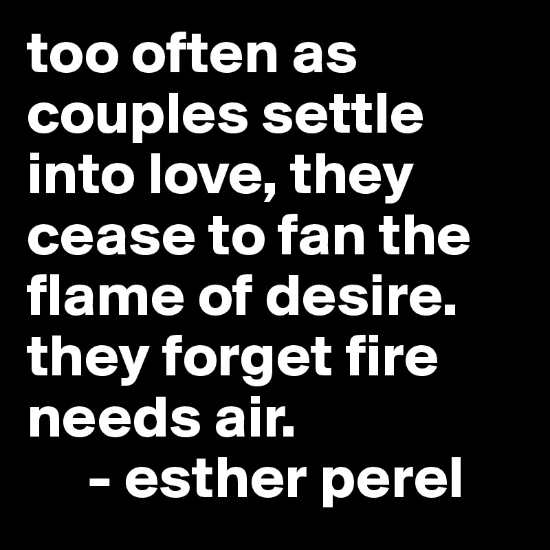 too often as couples settle into love, they cease to fan the flame of desire. they forget fire needs air.
     - esther perel