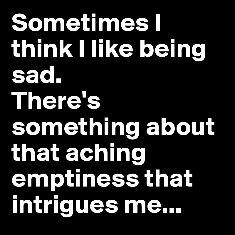 Sometimes I think I like being sad.
There's something about that aching emptiness that intrigues me...