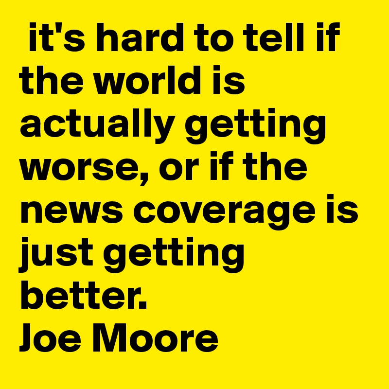  it's hard to tell if the world is actually getting worse, or if the news coverage is just getting better.                   Joe Moore