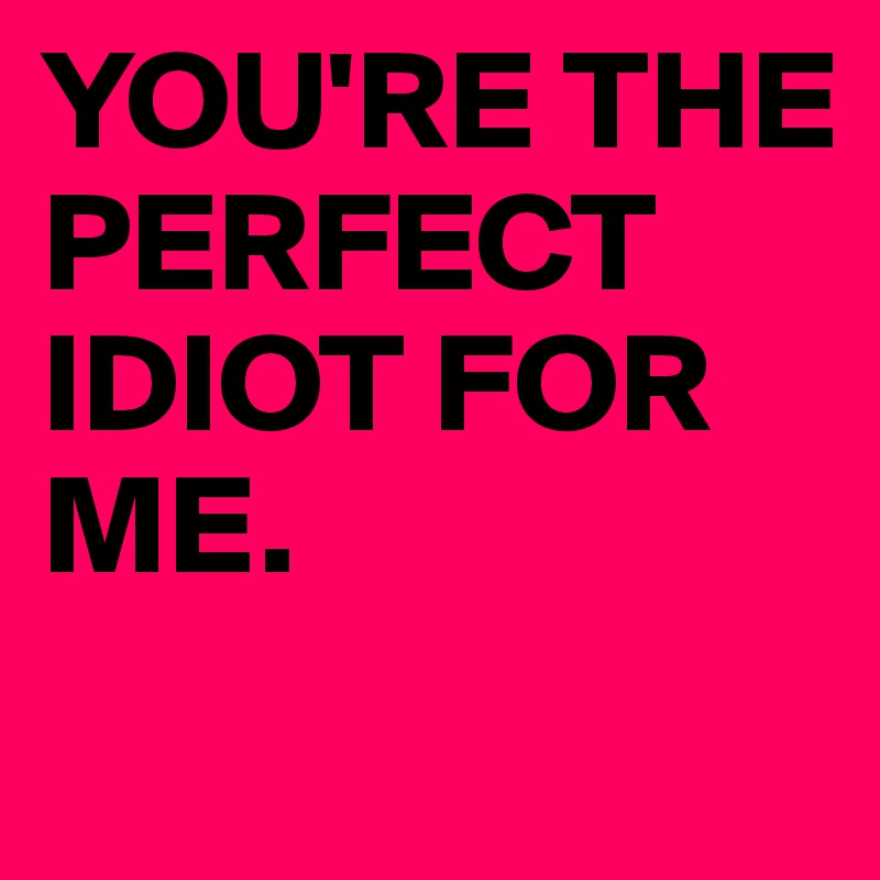 YOU'RE THE PERFECT IDIOT FOR ME.
