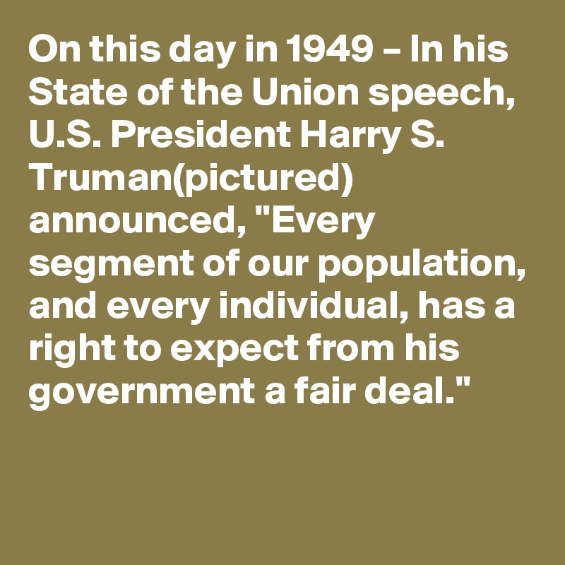 On this day in 1949 – In his State of the Union speech, U.S. President Harry S. Truman(pictured) announced, "Every segment of our population, and every individual, has a right to expect from his government a fair deal."