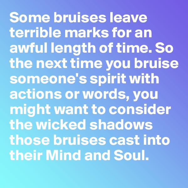 Some bruises leave terrible marks for an awful length of time. So the next time you bruise someone's spirit with actions or words, you might want to consider the wicked shadows those bruises cast into their Mind and Soul.