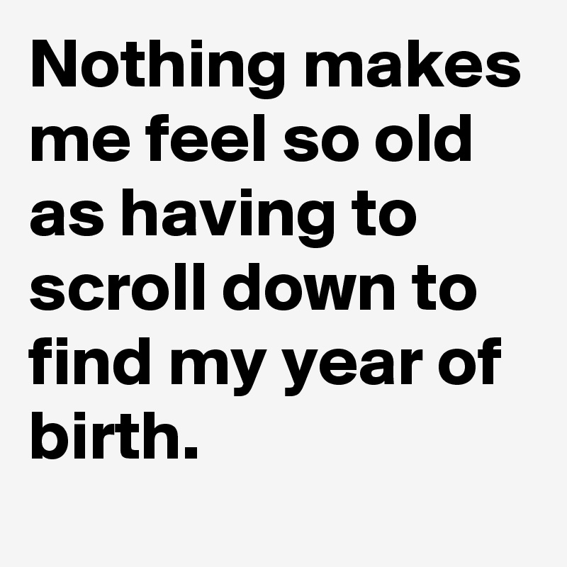 Nothing makes me feel so old as having to scroll down to find my year of birth.