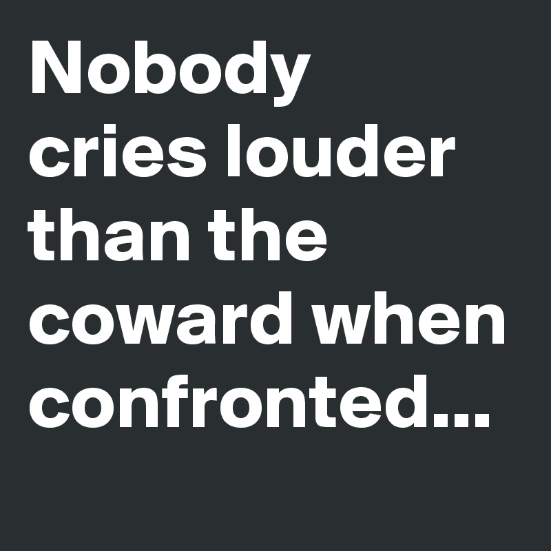 Nobody cries louder than the coward when confronted...