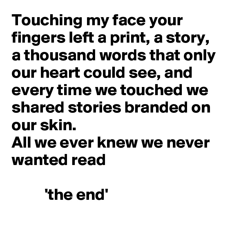 Touching my face your fingers left a print, a story, a thousand words that only our heart could see, and every time we touched we shared stories branded on our skin. 
All we ever knew we never wanted read

          'the end'