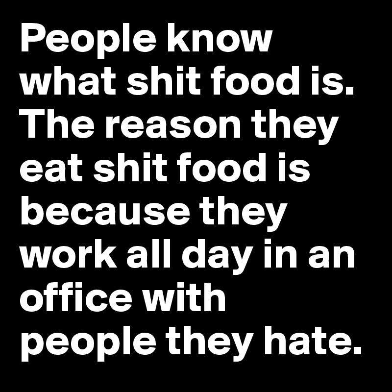 People know what shit food is. The reason they eat shit food is because they work all day in an office with people they hate.