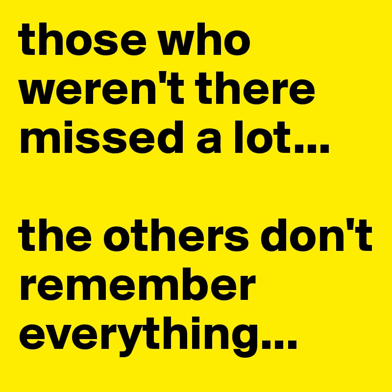 those who weren't there missed a lot... 

the others don't remember everything...