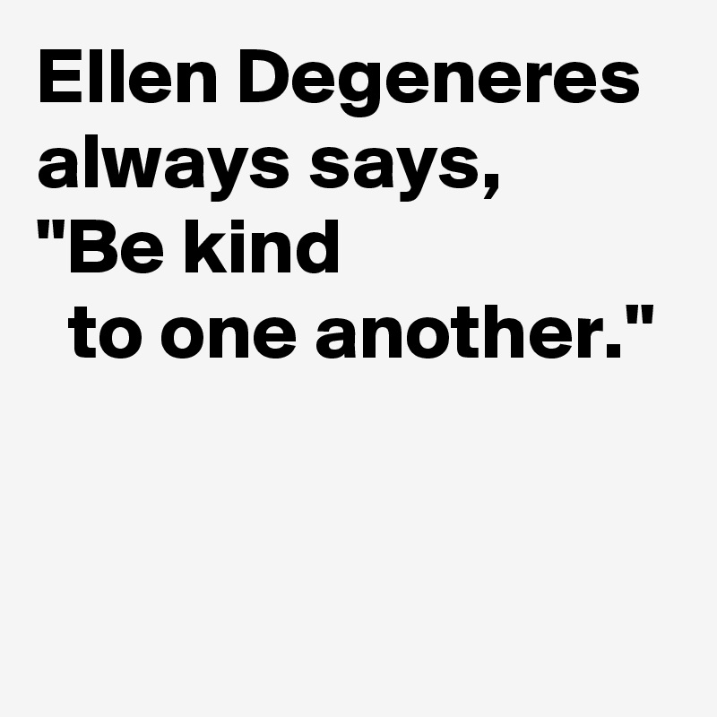 Ellen Degeneres 
always says,
"Be kind 
  to one another."


