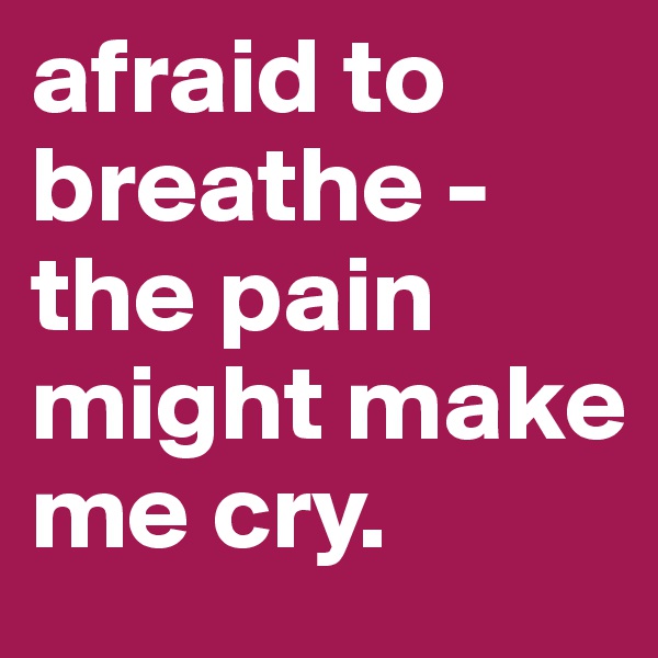 afraid to breathe - 
the pain might make me cry.