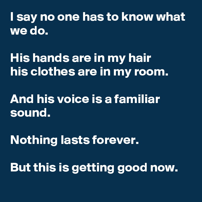 I say no one has to know what we do.

His hands are in my hair
his clothes are in my room.

And his voice is a familiar sound.

Nothing lasts forever.

But this is getting good now.
