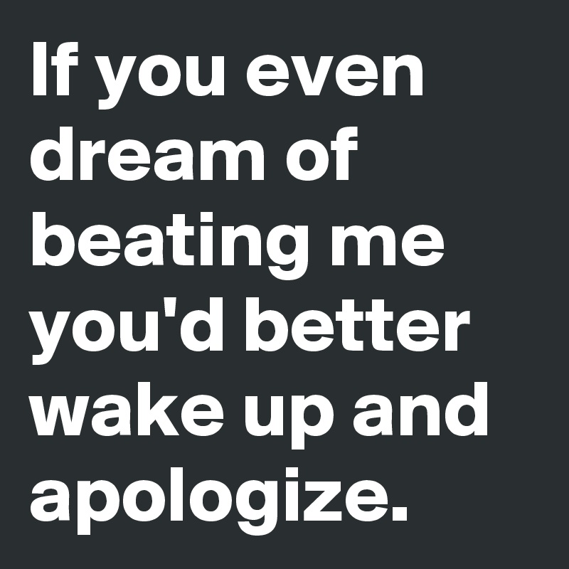 If you even dream of beating me you'd better wake up and apologize.