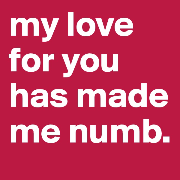my love for you has made me numb.     