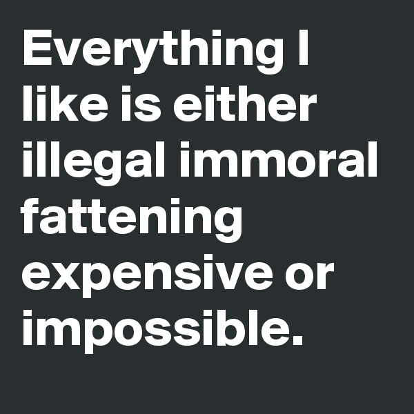 Everything I  like is either illegal immoral fattening expensive or impossible.
