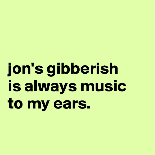 


jon's gibberish
is always music
to my ears.


