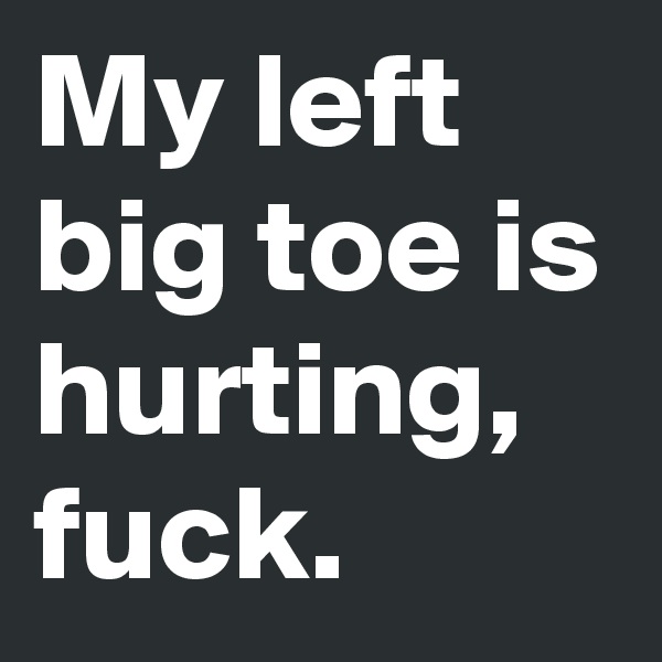 My left big toe is hurting, fuck.