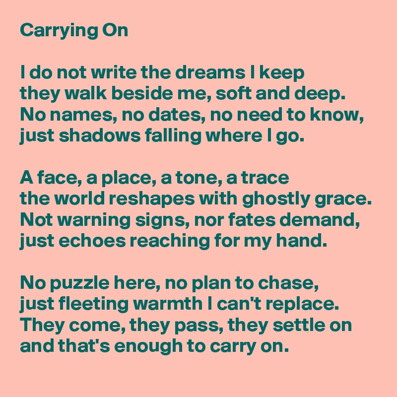 Carrying On

I do not write the dreams I keep
they walk beside me, soft and deep.
No names, no dates, no need to know,
just shadows falling where I go.

A face, a place, a tone, a trace
the world reshapes with ghostly grace.
Not warning signs, nor fates demand,
just echoes reaching for my hand.

No puzzle here, no plan to chase,
just fleeting warmth I can't replace.
They come, they pass, they settle on
and that's enough to carry on.