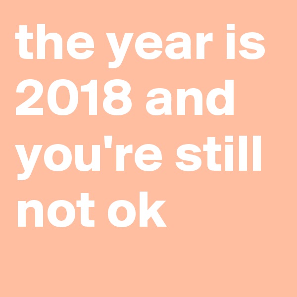 the year is 2018 and you're still not ok
