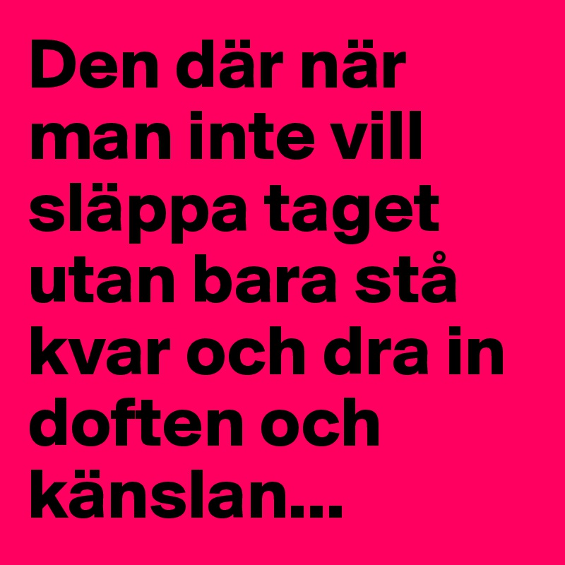 Den där när man inte vill släppa taget utan bara stå kvar och dra in doften och känslan...