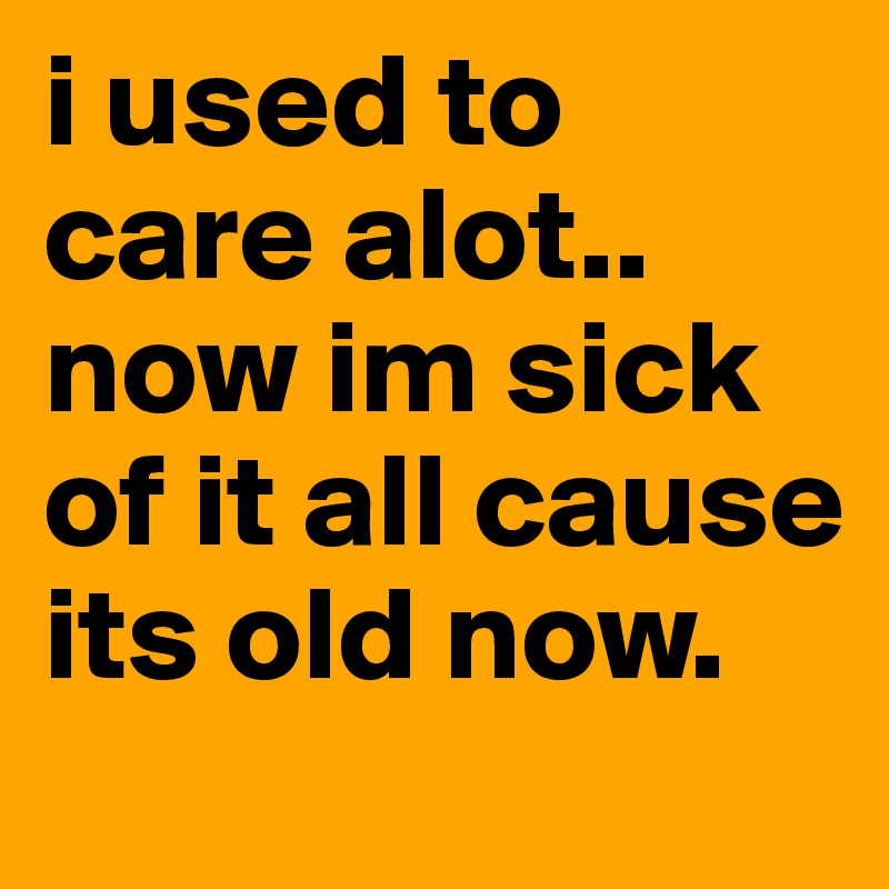 i used to care alot.. now im sick of it all cause its old now. 