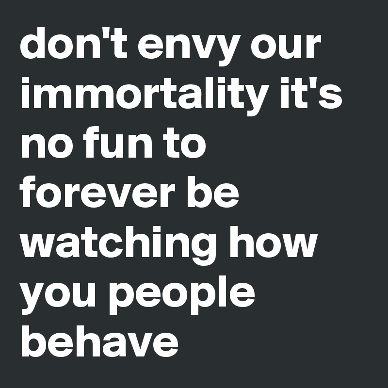 don't envy our immortality it's no fun to forever be watching how you people behave