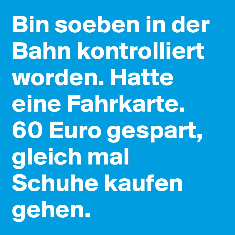 Bin soeben in der Bahn kontrolliert worden. Hatte eine Fahrkarte. 60 Euro gespart, gleich mal Schuhe kaufen gehen.