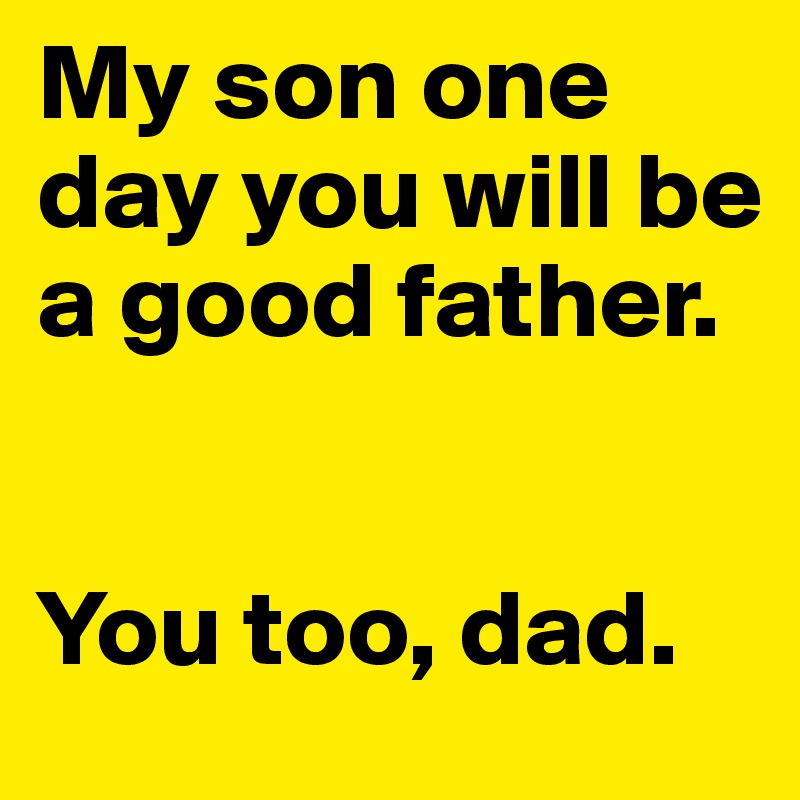 My son one day you will be a good father. 


You too, dad.