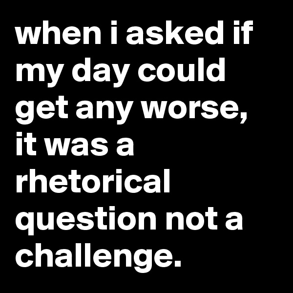 when i asked if my day could get any worse, it was a rhetorical question not a challenge.
