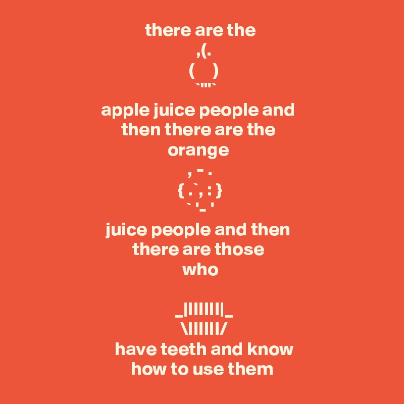 there are the
          ,(.        
       (     )     
         `"'`      
apple juice people and 
then there are the 
orange 
, - .
    { .`, : }    
      ` '- '      
juice people and then 
there are those 
who
    
   _|IIIIII|_ 
        \IIIIII/      
   have teeth and know 
   how to use them  