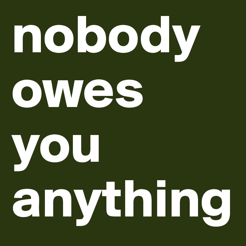 nobody owes you anything 