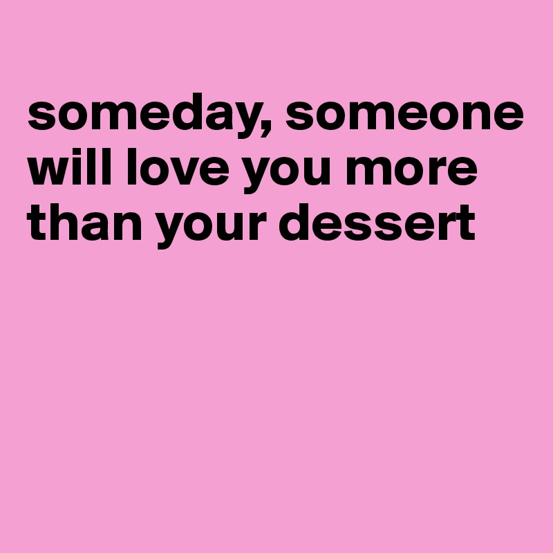 
someday, someone will love you more than your dessert



