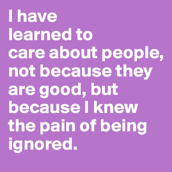 I have
learned to
care about people, not because they are good, but
because I knew the pain of being ignored.