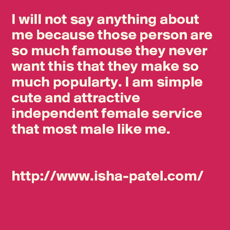 I will not say anything about me because those person are so much famouse they never want this that they make so much popularty. I am simple cute and attractive independent female service that most male like me.


http://www.isha-patel.com/
