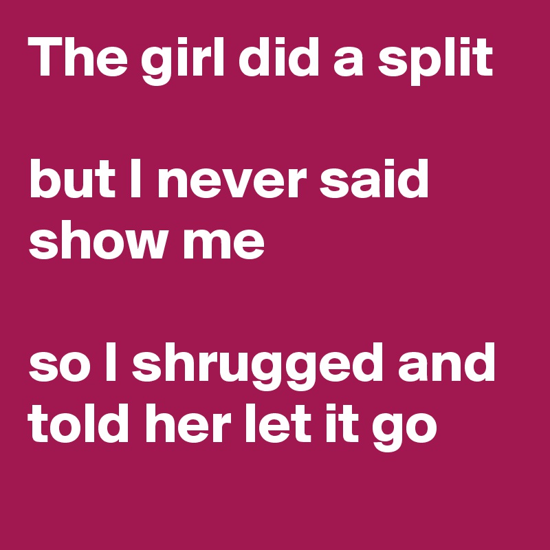The girl did a split 

but I never said show me 

so I shrugged and told her let it go 